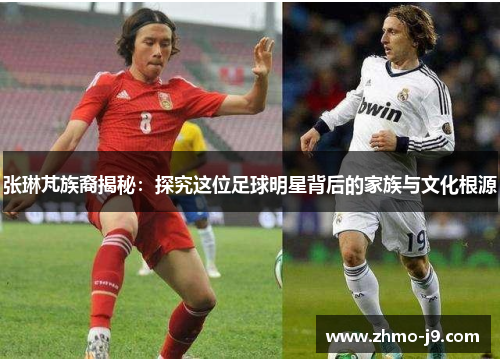 张琳芃族裔揭秘:探究这位足球明星背后的家族与文化根源 张琳芃族裔揭秘:探究这位足球明星背后的家族与文化根源