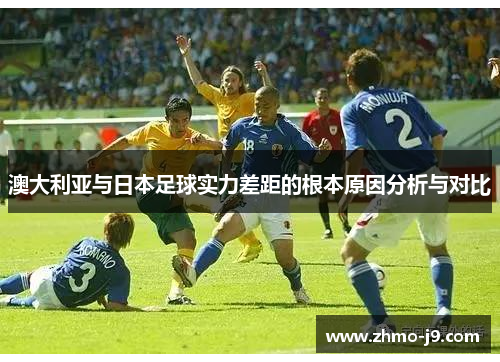 澳大利亚与日本足球实力差距的根本原因分析与对比 澳大利亚与日本足球实力差距的根本原因分析与对比