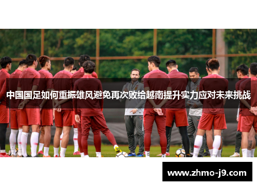 中国国足如何重振雄风避免再次败给越南提升实力应对未来挑战