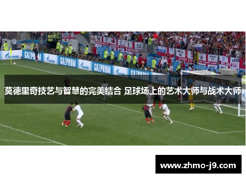 莫德里奇技艺与智慧的完美结合 足球场上的艺术大师与战术大师 莫德里奇技艺与智慧的完美结合 足球场上的艺术大师与战术大师