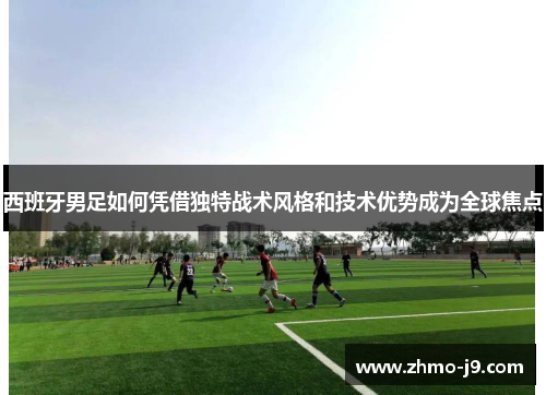 西班牙男足如何凭借独特战术风格和技术优势成为全球焦点