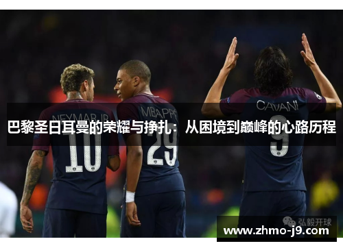 巴黎圣日耳曼的荣耀与挣扎:从困境到巅峰的心路历程 巴黎圣日耳曼的荣耀与挣扎:从困境到巅峰的心路历程