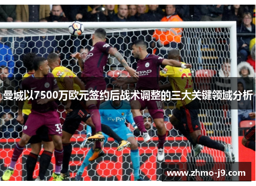 曼城以7500万欧元签约后战术调整的三大关键领域分析