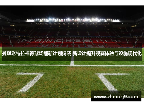 曼联老特拉福德球场翻新计划揭晓 新设计提升观赛体验与设施现代化