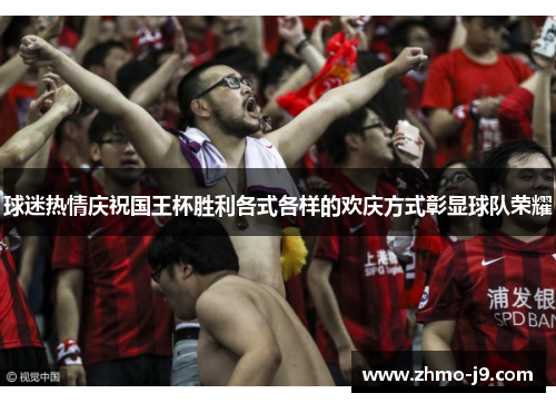 球迷热情庆祝国王杯胜利各式各样的欢庆方式彰显球队荣耀 球迷热情庆祝国王杯胜利各式各样的欢庆方式彰显球队荣耀