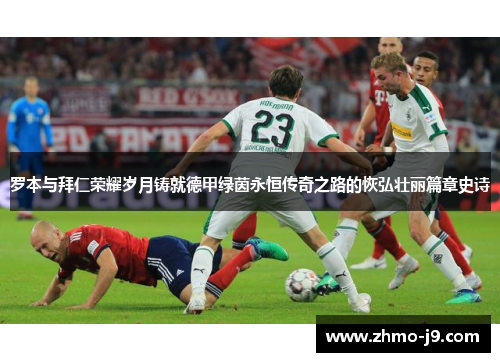 罗本与拜仁荣耀岁月铸就德甲绿茵永恒传奇之路的恢弘壮丽篇章史诗