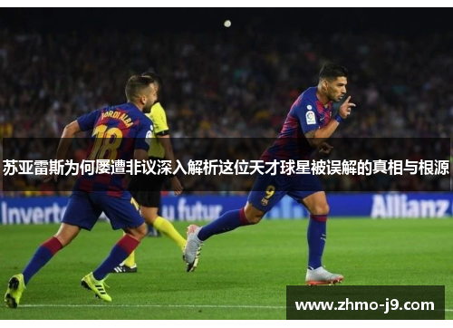 苏亚雷斯为何屡遭非议深入解析这位天才球星被误解的真相与根源