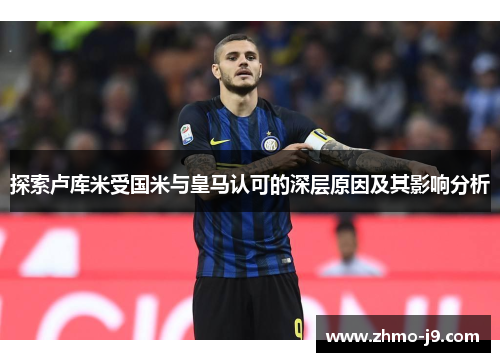 探索卢库米受国米与皇马认可的深层原因及其影响分析