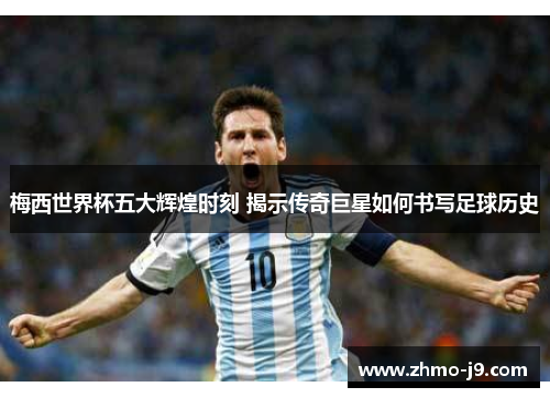 梅西世界杯五大辉煌时刻 揭示传奇巨星如何书写足球历史
