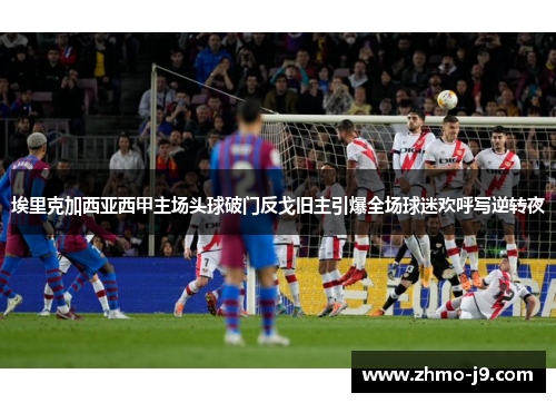 埃里克加西亚西甲主场头球破门反戈旧主引爆全场球迷欢呼写逆转夜 埃里克加西亚西甲主场头球破门反戈旧主引爆全场球迷欢呼写逆转夜