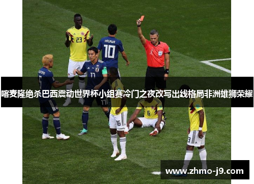 喀麦隆绝杀巴西震动世界杯小组赛冷门之夜改写出线格局非洲雄狮荣耀 喀麦隆绝杀巴西震动世界杯小组赛冷门之夜改写出线格局非洲雄狮荣耀