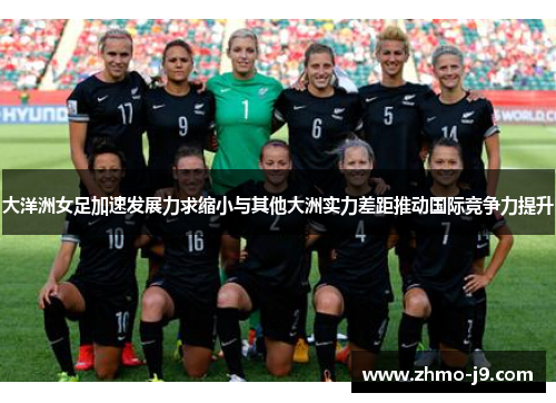 大洋洲女足加速发展力求缩小与其他大洲实力差距推动国际竞争力提升