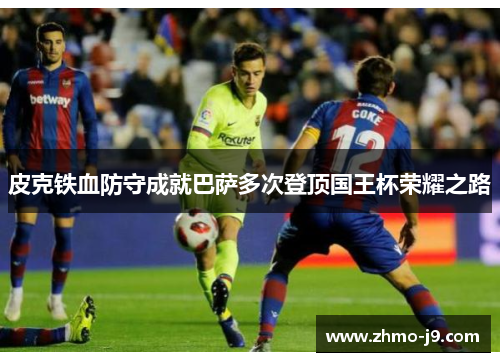皮克铁血防守成就巴萨多次登顶国王杯荣耀之路