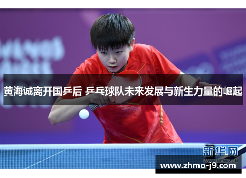 黄海诚离开国乒后 乒乓球队未来发展与新生力量的崛起 黄海诚离开国乒后 乒乓球队未来发展与新生力量的崛起